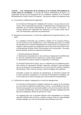 10
Artículo … (12).- Designación de los miembros de la Comisión Metropolitana de
Lucha contra la Corrupción.- el Concejo del Distrito Metropolitano de Quito es el
responsable del proceso de designación de los ciudadanos miembros de la Comisión
Metropolitana de Lucha Contra la Corrupción. Este proceso implica las siguientes fases:
a) Convocatoria y publicación del reglamento
La Comisión de Participación Ciudadana del Concejo, o la que asuma sus fun-
ciones, será la responsable de presentar el reglamento para la designación de los
miembros de la Comisión Metropolitana de Lucha Contra la Corrupción. El
Concejo aprobará este reglamento por resolución y en la misma sesión convo-
cará a los interesados a presentar sus postulaciones.
b) Recepción de postulaciones y revisión de cumplimiento de requisitos básicos y for-
males
Los ciudadanos interesados que consideren cumplir con los requisitos básicos,
no estar inmersos en las prohibiciones y estar calificados para ejercer la calidad
de miembros de la Comisión Metropolitana de Lucha Contra la Corrupción, pre-
sentarán a título personal sus postulaciones ante la Secretaría General del Conce-
jo Metropolitano de Quito, hasta 30 días después de la convocatoria. Sus postu-
laciones deberán contener los siguientes documentos:
i. Carta de postulación (formato)
ii. Declaración juramentada de no estar inmerso en ninguna de las prohibiciones
iii. Ficha de sistematización de experiencia y calificaciones (formato)
iv. Documentos de soporte respectivos legalizados o certificados.
La Secretará General del Concejo, una vez verificado que el expediente presen-
tado contiene los documentos formales requeridos, entregará a cada postulante
un acta de entrega de la documentación, en la que conste los nombres completos
del postulante, fecha y hora de entrega y número de páginas del expediente.
Concluido el plazo de recepción de postulaciones, la Secretaría General del
Concejo remitirá los expedientes a la Comisión de Participación Ciudadana, jun-
to con copias de las actas de entrega, para el procesamiento correspondiente.
c) Calificación de carpetas, impugnación y revisión de impugnaciones
La Comisión de Participación Ciudadana calificará las carpetas de los postulan-
tes, de acuerdo al reglamento emitido para el efecto. Los resultados de esta cali-
ficación serán puestos en conocimiento público a través de los medios electróni-
cos oficiales del Municipio, junto con el llamado a presentar impugnaciones por
parte de la ciudadanía, durante un período de 15 días.
Las impugnaciones que se presenten deberán estar contempladas en el formato
específico definido para tal efecto y deberán contener firma de responsabilidad
de quien impugna, así como los documentos que justifiquen tal acción.
 