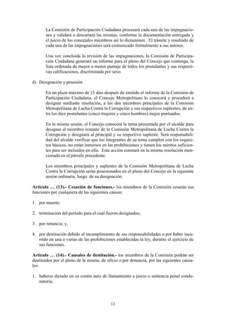 11
La Comisión de Participación Ciudadana procesará cada una de las impugnacio-
nes y validará o descartará las mismas, conforme la documentación entregada y
el juicio de los concejales miembros así lo dictaminen. El trámite y resultado de
cada una de las impugnaciones será comunicado formalmente a sus autores.
Una vez concluida la revisión de las impugnaciones, la Comisión de Participa-
ción Ciudadana generará un informe para el pleno del Concejo que contenga, la
lista ordenada de mayor a menor puntaje de todos los postulantes y sus respecti-
vas calificaciones, discriminada por sexo.
d) Designación y posesión
En un plazo máximo de 15 días después de emitido el informe de la Comisión de
Participación Ciudadana, el Concejo Metropolitano lo conocerá y procederá a
designar mediante resolución, a los dos miembros principales de la Comisión
Metropolitana de Lucha Contra la Corrupción y sus respectivos suplentes, de en-
tre los diez postulantes (cinco mujeres y cinco hombres) mejor puntuados.
En la misma sesión, el Concejo conocerá la terna presentada por el alcalde para
designar al miembro restante de la Comisión Metropolitana de Lucha Contra la
Corrupción y designará al principal y su respectivo suplente. Será responsabili-
dad del alcalde verificar que los integrantes de su terna cumplen con los requisi-
tos básicos, no están inmersos en las prohibiciones y tienen los méritos suficien-
tes para ser incluidos en ella. Esta acción constará en la misma resolución men-
cionada en el párrafo precedente.
Los miembros principales y suplentes de la Comisión Metropolitana de Lucha
Contra la Corrupción serán posesionados en el pleno del Concejo en la siguiente
sesión ordinaria, luego de su designación.
Artículo … (13).- Cesación de funciones.- los miembros de la Comisión cesarán sus
funciones por cualquiera de las siguientes causas:
1. por muerte;
2. terminación del periodo para el cual fueron designados;
3. por renuncia; y,
4. por destitución debido al incumplimiento de sus responsabilidades o por haber incu-
rrido en una o varias de las prohibiciones establecidas la ley, durante el ejercicio de
sus funciones.
Artículo … (14).- Causales de destitución.- los miembros de la Comisión podrán ser
destituidos por el pleno de la misma, de oficio o por denuncia, por las siguientes causa-
les:
1. haberse dictado en su contra auto de llamamiento a juicio o sentencia penal conde-
natoria;
 