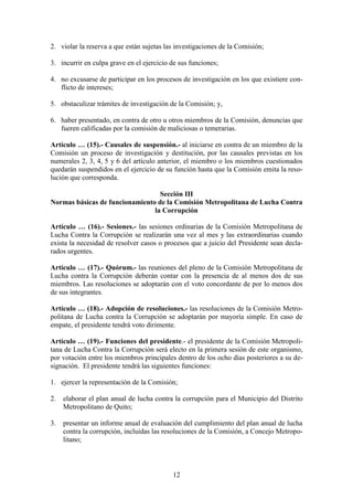 12
2. violar la reserva a que están sujetas las investigaciones de la Comisión;
3. incurrir en culpa grave en el ejercicio de sus funciones;
4. no excusarse de participar en los procesos de investigación en los que existiere con-
flicto de intereses;
5. obstaculizar trámites de investigación de la Comisión; y,
6. haber presentado, en contra de otro u otros miembros de la Comisión, denuncias que
fueren calificadas por la comisión de maliciosas o temerarias.
Artículo … (15).- Causales de suspensión.- al iniciarse en contra de un miembro de la
Comisión un proceso de investigación y destitución, por las causales previstas en los
numerales 2, 3, 4, 5 y 6 del artículo anterior, el miembro o los miembros cuestionados
quedarán suspendidos en el ejercicio de su función hasta que la Comisión emita la reso-
lución que corresponda.
Sección III
Normas básicas de funcionamiento de la Comisión Metropolitana de Lucha Contra
la Corrupción
Artículo … (16).- Sesiones.- las sesiones ordinarias de la Comisión Metropolitana de
Lucha Contra la Corrupción se realizarán una vez al mes y las extraordinarias cuando
exista la necesidad de resolver casos o procesos que a juicio del Presidente sean decla-
rados urgentes.
Artículo … (17).- Quórum.- las reuniones del pleno de la Comisión Metropolitana de
Lucha contra la Corrupción deberán contar con la presencia de al menos dos de sus
miembros. Las resoluciones se adoptarán con el voto concordante de por lo menos dos
de sus integrantes.
Artículo … (18).- Adopción de resoluciones.- las resoluciones de la Comisión Metro-
politana de Lucha contra la Corrupción se adoptarán por mayoría simple. En caso de
empate, el presidente tendrá voto dirimente.
Artículo … (19).- Funciones del presidente.- el presidente de la Comisión Metropoli-
tana de Lucha Contra la Corrupción será electo en la primera sesión de este organismo,
por votación entre los miembros principales dentro de los ocho días posteriores a su de-
signación. El presidente tendrá las siguientes funciones:
1. ejercer la representación de la Comisión;
2. elaborar el plan anual de lucha contra la corrupción para el Municipio del Distrito
Metropolitano de Quito;
3. presentar un informe anual de evaluación del cumplimiento del plan anual de lucha
contra la corrupción, incluidas las resoluciones de la Comisión, a Concejo Metropo-
litano;
 