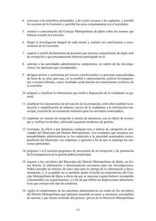 13
4. convocar a los miembros principales, y de existir excusas a los suplentes, y presidir
las sesiones de la Comisión y suscribir las actas conjuntamente con el secretario;
5. someter a conocimiento del Concejo Metropolitano de Quito sobre los asuntos que
hubiere resuelto la Comisión;
6. dirigir la investigación integral de cada asunto y someter sus conclusiones a cono-
cimiento de la Comisión;
7. requerir y recibir declaraciones de personas que tuvieren conocimiento de algún acto
de corrupción o que presuntamente hubieren participado en él;
8. solicitar a las autoridades administrativas competentes, en mérito de las investiga-
ciones, las sanciones que correspondan;
9. designar peritos y comisionar por escrito a profesionales o a personas especializadas,
de fuera de su seno, para que, en su nombre y representación, realicen investigacio-
nes o emitan informes, cuyos resultados serán puestos en conocimiento exclusivo de
la comisión.
10. preparar y clasificar la información que estará a disposición de la ciudadanía en ge-
neral.
11. establecer los mecanismos de prevención de la corrupción, entre ellos también la re-
ducción o simplificación de trámites, acceso de la ciudadanía a la información mu-
nicipal, creación de un sistema de estímulos para los servidores municipales;
12. implantar un sistema de recepción y trámite de denuncias, con el objeto de investi-
gar y verificar los hechos, utilizando esquemas modernos de gestión;
13. investigar, de oficio o por denuncia, cualquier acto o indicio de corrupción en acti-
vidades del Municipio del Distrito Metropolitano. Los resultados que arrojaren res-
ponsabilidades administrativas se los canalizará a la autoridad nominadora corres-
pondiente del Municipio, sus empresas, o agencias a fin de que se imponga las san-
ciones pertinentes.
14. proponer a la Comisión programas de prevención de la corrupción y de promoción
de la transparencia en la gestión pública municipal,
15. requerir a los servidores del Municipio del Distrito Metropolitano de Quito, en for-
ma directa, la información y documentación necesarias para sus investigaciones.
Podrá conceder un término de cinco días para la entrega de la información o docu-
mentación; y, si su pedido no es atendido, poner el hecho en conocimiento del Con-
cejo Metropolitano de Quito a efecto de que se sancione a quien hubiere incumplido
o desatendido sus requerimientos, y a fin de que arbitre las disposiciones administra-
tivas que corrijan este tipo de conductas.
16. vigilar el cumplimiento de las sanciones administrativas en contra de los servidores
del Distrito Metropolitano que hubieren incurrido en actos u omisiones susceptibles
de sanción y que fueren resultado del proceso previo de la Dirección Metropolitana
 