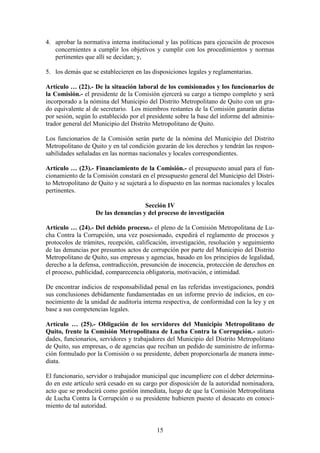15
4. aprobar la normativa interna institucional y las políticas para ejecución de procesos
concernientes a cumplir los objetivos y cumplir con los procedimientos y normas
pertinentes que allí se decidan; y,
5. los demás que se establecieren en las disposiciones legales y reglamentarias.
Artículo … (22).- De la situación laboral de los comisionados y los funcionarios de
la Comisión.- el presidente de la Comisión ejercerá su cargo a tiempo completo y será
incorporado a la nómina del Municipio del Distrito Metropolitano de Quito con un gra-
do equivalente al de secretario. Los miembros restantes de la Comisión ganarán dietas
por sesión, según lo establecido por el presidente sobre la base del informe del adminis-
trador general del Municipio del Distrito Metropolitano de Quito.
Los funcionarios de la Comisión serán parte de la nómina del Municipio del Distrito
Metropolitano de Quito y en tal condición gozarán de los derechos y tendrán las respon-
sabilidades señaladas en las normas nacionales y locales correspondientes.
Artículo … (23).- Financiamiento de la Comisión.- el presupuesto anual para el fun-
cionamiento de la Comisión constará en el presupuesto general del Municipio del Distri-
to Metropolitano de Quito y se sujetará a lo dispuesto en las normas nacionales y locales
pertinentes.
Sección IV
De las denuncias y del proceso de investigación
Artículo … (24).- Del debido proceso.- el pleno de la Comisión Metropolitana de Lu-
cha Contra la Corrupción, una vez posesionado, expedirá el reglamento de procesos y
protocolos de trámites, recepción, calificación, investigación, resolución y seguimiento
de las denuncias por presuntos actos de corrupción por parte del Municipio del Distrito
Metropolitano de Quito, sus empresas y agencias, basado en los principios de legalidad,
derecho a la defensa, contradicción, presunción de inocencia, protección de derechos en
el proceso, publicidad, comparecencia obligatoria, motivación, e intimidad.
De encontrar indicios de responsabilidad penal en las referidas investigaciones, pondrá
sus conclusiones debidamente fundamentadas en un informe previo de indicios, en co-
nocimiento de la unidad de auditoría interna respectiva, de conformidad con la ley y en
base a sus competencias legales.
Artículo … (25).- Obligación de los servidores del Municipio Metropolitano de
Quito, frente la Comisión Metropolitana de Lucha Contra la Corrupción.- autori-
dades, funcionarios, servidores y trabajadores del Municipio del Distrito Metropolitano
de Quito, sus empresas, o de agencias que reciban un pedido de suministro de informa-
ción formulado por la Comisión o su presidente, deben proporcionarla de manera inme-
diata.
El funcionario, servidor o trabajador municipal que incumpliere con el deber determina-
do en este artículo será cesado en su cargo por disposición de la autoridad nominadora,
acto que se producirá como gestión inmediata, luego de que la Comisión Metropolitana
de Lucha Contra la Corrupción o su presidente hubieren puesto el desacato en conoci-
miento de tal autoridad.
 