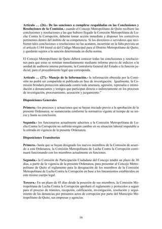 16
Artículo … (26).- De las sanciones a cumplirse respaldadas en las Conclusiones y
Resoluciones de la Comisión.- cuando el Concejo Metropolitano de Quito recibiere las
conclusiones y resoluciones a las que hubiere llegado la Comisión Metropolitana de Lu-
cha Contra la Corrupción, deberán tomar acción inmediata y disponer los correctivos
pertinentes dentro del ámbito de su competencia. Si los directores o servidores que reci-
bieren tales conclusiones o resoluciones no las acataren, incurrirán en la falta prevista en
el artículo I.144 literal a) del Código Municipal para el Distrito Metropolitano de Quito,
y quedarán sujetos a la sanción determinada en dicha norma.
El Concejo Metropolitano de Quito deberá conocer todas las conclusiones y resolucio-
nes para que estas se remitan inmediatamente mediante informe previo de indicios a la
unidad de auditoría interna pertinente, la Contraloría General del Estado o la función ju-
dicial, para el procedimiento legal que corresponda.
Artículo … (27).- Manejo de la Información.- la información obtenida por la Comi-
sión no podrá ser compartida ni publicada en fase de investigación. Igualmente, la Co-
misión brindará protección adecuada contra toda amenaza, agresión, represalia o intimi-
dación a denunciantes y testigos que participan directa o indirectamente en los procesos
de investigación, procesamiento, acusación y juzgamiento.”
Disposiciones Generales
Primera.- los procesos y actuaciones que se hayan iniciado previo a la aprobación de la
presente Ordenanza, se sustanciarán conforme la normativa vigente al tiempo de su ini-
cio y hasta su conclusión.
Segunda.- los funcionarios actualmente adscritos a la Comisión Metropolitana de Lu-
cha Contra la Corrupción no sufrirán ningún cambio en su situación laboral imputable a
la entrada en vigencia de la presente Ordenanza.
Disposiciones Transitorias
Primera.- hasta que se hayan designado los nuevos miembros de la Comisión de acuer-
do a esta Ordenanza, la Comisión Metropolitana de Lucha Contra la Corrupción conti-
nuará funcionando con los miembros actualmente en funciones.
Segunda.- la Comisión de Participación Ciudadana del Concejo tendrá un plazo de 30
días, a partir de la vigencia de la presente Ordenanza, para presentar al Concejo Metro-
politano de Quito el reglamento para la designación de los miembros de la Comisión
Metropolitana de Lucha Contra la Corrupción en base a los lineamientos establecidos en
este mismo cuerpo legal.
Tercera.- En un plazo de 45 días desde la posesión de sus miembros, la Comisión Me-
tropolitana de Lucha Contra la Corrupción aprobará el reglamento y protocolos a seguir
para el proceso de trámites, recepción, calificación, investigación, resolución y segui-
miento de las denuncias por presuntos actos de corrupción por parte del Municipio Me-
tropolitano de Quito, sus empresas y agencias.
 