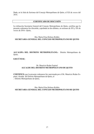 17
Dada, en la Sala de Sesiones del Concejo Metropolitano de Quito, el XX de xxxxx del
2016.
CERTIFICADO DE DISCUSIÓN
La infrascrita Secretaria General del Concejo Metropolitano de Quito, certifica que la
presente ordenanza fue discutida y aprobada en dos debates, en sesiones de XX y XX de
xxxxx de 2016.- Quito,
Dra. María Elisa Holmes Roldós
SECRETARIA GENERAL DEL CONCEJO METROPOLITANO DE QUITO
ALCALDÍA DEL DISTRITO METROPOLITANO.- Distrito Metropolitano de
Quito,
EJECÚTESE:
Dr. Mauricio Rodas Espinel
ALCALDE DEL DISTRITO METROPOLITANO DE QUITO
CERTIFICO, que la presente ordenanza fue sancionada por el Dr. Mauricio Rodas Es-
pinel, Alcalde del Distrito Metropolitano de Quito, el
.- Distrito Metropolitano de Quito,
Dra. María Elisa Holmes Roldós
SECRETARIA GENERAL DEL CONCEJO METROPOLITANO DE QUITO
 
