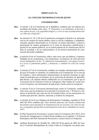 3
ORDENANZA No.
EL CONCEJO METROPOLITANO DE QUITO
CONSIDERANDO
Que, el artículo 3 de la Constitución de la República, establece que son deberes pri-
mordiales del Estado, entre otros: “8. Garantizar a sus habitantes el derecho a
una cultura de paz, a la seguridad integral y a vivir en una sociedad democráti-
ca y libre de corrupción”;
Que, los artículos 61, 95 y 102 de la Constitución consagran el derecho a la participa-
ción en los asuntos de interés público, para lo cual las ciudadanas y ciudadanos,
incluidos aquellos domiciliados en el exterior, en forma individual y colectiva,
participarán de manera protagónica en la toma de decisiones, planificación y
gestión de los asuntos públicos, en el control popular de las instituciones del Es-
tado, la sociedad, y de sus representantes, en un proceso permanente de cons-
trucción del poder ciudadano;
Que, el artículo 83 de la Constitución, indica, entre otros, que son deberes y responsa-
bilidades de las ecuatorianas y los ecuatorianos, sin perjuicio de otros previstos
en la Constitución y la ley: “8. Administrar honradamente y con apego irrestric-
to a la ley el patrimonio público, y denunciar y combatir los actos de corrup-
ción”;
Que, el artículo 417 de la Constitución, establece los tratados internacionales ratifica-
dos por el Ecuador se sujetarán a lo establecido en la Constitución. En el caso de
los tratados y otros instrumentos internacionales de derechos humanos se apli-
carán los principios pro ser humano, de no restricción de derechos, de aplicabili-
dad directa y de cláusula abierta establecidos en la Constitución; por lo que la
Convención de las Naciones Contra la Corrupción, Plan Andino de Lucha Con-
tra la Corrupción, son instrumentos de aplicación y lucha contra la corrupción;
Que, el artículo II de la Convención Interamericana contra la Corrupción, establece,
entre otros, que los propósitos de la presente Convención son: 1. Promover y for-
talecer el desarrollo, por cada uno de los Estados Partes, de los mecanismos ne-
cesarios para prevenir, detectar, sancionar y erradicar la corrupción;
Que, el artículo 45 de la Ley Orgánica de Participación Ciudadana, expedida el 20 de
abril del 2010, establece que “(l)as distintas funciones del Estado establecerán
mecanismos para garantizar la transparencia de sus acciones, así como los pla-
nes y programas que faciliten la participación activa de la ciudadanía en su ges-
tión”;
Que, El Plan Nacional de Prevención y Lucha Contra la Corrupción 2013-2017, de la
Función de Transparencia y Control Social establece en su capítulo 3, el Proceso
Participativo del Plan Nacional de Prevención y Lucha Contra la Corrupción;
Que, mediante Resolución de Alcaldía No. A065 del 20 de agosto de 2002 fue crea-
da La Comisión Metropolitana de Lucha Contra la Corrupción con plena auto-
 