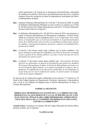 4
nomía operacional y de manejo de su presupuesto descentralizado, responsable
de establecer las políticas, directrices y procedimientos para prevenir y erradicar
cualquier forma de corrupción en todas las dependencias municipales del Distri-
to Metropolitano de Quito;
Que, mediante Ordenanza Metropolitana No. 0116 del 17 de marzo de 2004, se expide
la Ordenanza Metropolitana Mediante la cual se incluye un capítulo en el Título
II, del libro primero del Código Municipal que trata de la “Comisión Metropoli-
tana de Lucha Contra la Corrupción”;
Que, la Ordenanza Metropolitana No. 102 del 03 de marzo de 2016, que promueve y
regula el Sistema Metropolitano de Participación Ciudadana y Control Social,
señala en su artículo 4 que la ciudadanía activa “(e)s el compromiso entre ciuda-
danos corresponsables que se involucran activamente en la gestión municipal a
través de la deliberación colectiva sobre sus problemas, promoviendo, apoyan-
do cambios, construyendo propuestas, proyectos y mejoras en la planificación y
gestión de la ciudad”;
Que, el artículo 5 del mismo cuerpo legal, establece que el poder ciudadano “(s)e
ejerce mediante la participación ciudadana en la toma de decisiones en planifi-
cación y gestión de los asuntos públicos, así como a través del ejercicio de los
mecanismos de control social”;
Que, el artículo 17 del mismo cuerpo legal, establece que “(s)in perjuicio del pleno
ejercicio de atribuciones en materia de fiscalización que poseen los miembros
del Concejo Metropolitano de Quito, la Comisión Metropolitana de Lucha con-
tra la Corrupción, Quito Honesto, es el órgano encargado de verificar y dar se-
guimiento al cumplimiento de las directrices establecidas en esta Ordenanza en
lo que tiene que ver con la rendición de cuentas, el control social y la transpa-
rencia de los sujetos obligados”;
En ejercicio de las atribuciones legales establecidas en los artículos 7, 57 literal a) y 87
literal a) del Código Orgánico de Organización Territorial, Autonomía y Descentraliza-
ción y 8 de la Ley Orgánica de Régimen para el Distrito Metropolitano de Quito, el
Concejo Metropolitano:
EXPIDE LA SIGUIENTE:
ORDENANZA METROPOLITANA SUSTITUTIVA A LA ORDENANZA ME-
TROPOLITANA No. 0116 MEDIANTE LA CUAL SE REEMPLAZA EL CAPÍ-
TULO XII EN EL TÍTULO II, DEL LIBRO PRIMERO DEL CÓDIGO MUNI-
CIPAL QUE TRATA DE LA “COMISIÓN METROPOLITANA DE LUCHA
CONTRA LA CORRUPCIÓN”
Artículo Único.- Sustitúyase el Capítulo XII del Código Municipal del Distrito Metro-
politano de Quito, por el siguiente:
“CAPÍTULO XII
 
