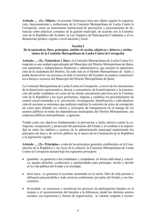 5
Artículo … (1).- Objeto.- la presente Ordenanza tiene por objeto regular la organiza-
ción, funcionamiento y atribuciones de la Comisión Metropolitana de Lucha Contra la
Corrupción, como un instrumento institucional de prevención y procesamiento de de-
nuncias sobre prácticas corruptas en la gestión municipal, de acuerdo con la Constitu-
ción de la República del Ecuador, la Ley Orgánica de Participación Ciudadana y el or-
denamiento jurídico vigente a nivel nacional y local.
Sección I
De la naturaleza, fines, principios, ámbito de acción, objetivos y deberes y atribu-
ciones de la Comisión Metropolitana de Lucha Contra la Corrupción
Artículo … (2).- Naturaleza y fines.- la Comisión Metropolitana de Lucha Contra Co-
rrupción es una unidad especializada del Municipio del Distrito Metropolitana de Quito,
con autonomía e independencia financiera y administrativa, que actuará en representa-
ción de la ciudadanía del Distrito, Su sede está en el Distrito Metropolitano de Quito y
podrá desenvolver sus acciones en todo el territorio del Ecuador en asuntos concernien-
tes a bienes o recursos del Municipio del Distrito Metropolitano de Quito.
La Comisión Metropolitana de Lucha Contra la Corrupción, a través de los mecanismos
de la democracia representativa, directa y comunitaria, de la participación y la construc-
ción del poder ciudadano así como de los demás mecanismos previstos por la Constitu-
ción de la República y las leyes pertinentes, impulsa y establece los procedimientos de
control social orientados a la prevención, investigación, identificación e individualiza-
ción de acciones u omisiones que pudieren implicar la comisión de actos de corrupción,
así como para difundir los valores y principios de transparencia en el manejo de los
asuntos públicos en todas las dependencias municipales del Distrito Metropolitano, sus
empresas públicas metropolitanas y agencias.
Tendrá como sus objetivos fundamentales la prevención y lucha efectiva contra la co-
rrupción, recuperación y protección del patrimonio del Estado y el combate a la impuni-
dad en todos los ámbitos y sectores de la administración municipal manteniendo los
principios de ética y de servicio público en el marco de la Constitución de la República
y la legislación vigente.
Artículo … (3).- Principios.- a más de los principios generales establecidos en la Cons-
titución de la República y las leyes de la materia, la Comisión Metropolitana de Lucha
Contra la Corrupción actuará bajo los siguientes principios:
 igualdad.- se garantiza a las ciudadanas y ciudadanos, en forma individual y colecti-
va, iguales derechos, condiciones y oportunidades para participar, incidir y decidir
en la vida pública del Estado y la sociedad.
 ética laica.- se garantiza el accionar sustentado en la razón, libre de toda presión o
influencia preconcebida y toda creencia confesional, por parte del Estado y sus fun-
cionarios.
 diversidad.- se reconocen e incentivan los procesos de participación basados en el
respeto y el reconocimiento del derecho a la diferencia, desde los distintos actores
sociales, sus expresiones y formas de organización; se valoran, respetan y recono-
 