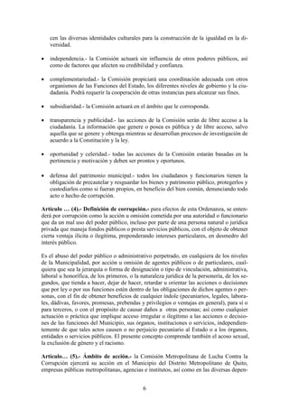 6
cen las diversas identidades culturales para la construcción de la igualdad en la di-
versidad.
 independencia.- la Comisión actuará sin influencia de otros poderes públicos, así
como de factores que afecten su credibilidad y confianza.
 complementariedad.- la Comisión propiciará una coordinación adecuada con otros
organismos de las Funciones del Estado, los diferentes niveles de gobierno y la ciu-
dadanía. Podrá requerir la cooperación de otras instancias para alcanzar sus fines.
 subsidiaridad.- la Comisión actuará en el ámbito que le corresponda.
 transparencia y publicidad.- las acciones de la Comisión serán de libre acceso a la
ciudadanía. La información que genere o posea es pública y de libre acceso, salvo
aquella que se genere y obtenga mientras se desarrollan procesos de investigación de
acuerdo a la Constitución y la ley.
 oportunidad y celeridad.- todas las acciones de la Comisión estarán basadas en la
pertinencia y motivación y deben ser prontos y oportunos.
 defensa del patrimonio municipal.- todos los ciudadanos y funcionarios tienen la
obligación de precautelar y resguardar los bienes y patrimonio público, protegerlos y
custodiarlos como si fueran propios, en beneficio del bien común, denunciando todo
acto o hecho de corrupción.
Artículo … (4).- Definición de corrupción.- para efectos de esta Ordenanza, se enten-
derá por corrupción como la acción u omisión cometida por una autoridad o funcionario
que da un mal uso del poder público, incluso por parte de una persona natural o jurídica
privada que maneja fondos públicos o presta servicios públicos, con el objeto de obtener
cierta ventaja ilícita o ilegítima, preponderando intereses particulares, en desmedro del
interés público.
Es el abuso del poder público o administrativo perpetrado, en cualquiera de los niveles
de la Municipalidad, por acción u omisión de agentes públicos o de particulares, cual-
quiera que sea la jerarquía o forma de designación o tipo de vinculación, administrativa,
laboral u honorífica, de los primeros, o la naturaleza jurídica de la personería, de los se-
gundos, que tienda a hacer, dejar de hacer, retardar u orientar las acciones o decisiones
que por ley o por sus funciones estén dentro de las obligaciones de dichos agentes o per-
sonas, con el fin de obtener beneficios de cualquier índole (pecuniarios, legales, labora-
les, dádivas, favores, promesas, prebendas y privilegios o ventajas en general), para sí o
para terceros, o con el propósito de causar daños a otras personas; así como cualquier
actuación o práctica que implique acceso irregular o ilegítimo a las acciones o decisio-
nes de las funciones del Municipio, sus órganos, instituciones o servicios, independien-
temente de que tales actos causen o no perjuicio pecuniario al Estado o a los órganos,
entidades o servicios públicos. El presente concepto comprende también el acoso sexual,
la exclusión de género y el racismo.
Artículo… (5).- Ámbito de acción.- la Comisión Metropolitana de Lucha Contra la
Corrupción ejercerá su acción en el Municipio del Distrito Metropolitano de Quito,
empresas públicas metropolitanas, agencias e institutos, así como en las diversas depen-
 