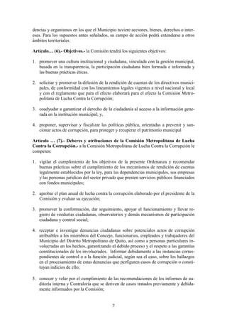 7
dencias y organismos en los que el Municipio tuviere acciones, bienes, derechos o inter-
eses. Para los supuestos antes señalados, su campo de acción podrá extenderse a otros
ámbitos territoriales.
Artículo… (6).- Objetivos.- la Comisión tendrá los siguientes objetivos:
1. promover una cultura institucional y ciudadana, vinculada con la gestión municipal,
basada en la transparencia, la participación ciudadana bien formada e informada y
las buenas prácticas éticas.
2. solicitar y promover la difusión de la rendición de cuentas de los directivos munici-
pales, de conformidad con los lineamientos legales vigentes a nivel nacional y local
y con el reglamento que para el efecto elaborará para el efecto la Comisión Metro-
politana de Lucha Contra la Corrupción;
3. coadyudar a garantizar el derecho de la ciudadanía al acceso a la información gene-
rada en la institución municipal; y,
4. proponer, supervisar y fiscalizar las políticas pública, orientadas a prevenir y san-
cionar actos de corrupción, para proteger y recuperar el patrimonio municipal
Artículo … (7).- Deberes y atribuciones de la Comisión Metropolitana de Lucha
Contra la Corrupción.- a la Comisión Metropolitana de Lucha Contra la Corrupción le
competen:
1. vigilar el cumplimiento de los objetivos de la presente Ordenanza y recomendar
buenas prácticas sobre el cumplimiento de los mecanismos de rendición de cuentas
legalmente establecidos por la ley, para las dependencias municipales, sus empresas
y las personas jurídicas del sector privado que presten servicios públicos financiados
con fondos municipales;
2. aprobar el plan anual de lucha contra la corrupción elaborado por el presidente de la
Comisión y evaluar su ejecución;
3. promover la conformación, dar seguimiento, apoyar el funcionamiento y llevar re-
gistro de veedurías ciudadanas, observatorios y demás mecanismos de participación
ciudadana y control social;
4. receptar e investigar denuncias ciudadanas sobre potenciales actos de corrupción
atribuibles a los miembros del Concejo, funcionarios, empleados y trabajadores del
Municipio del Distrito Metropolitano de Quito, así como a personas particulares in-
volucradas en los hechos, garantizando el debido proceso y el respeto a las garantías
constitucionales de los involucrados. Informar debidamente a las instancias corres-
pondientes de control o a la función judicial, según sea el caso, sobre los hallazgos
en el procesamiento de estas denuncias que perfiguren casos de corrupción o consti-
tuyan indicios de ello;
5. conocer y velar por el cumplimiento de las recomendaciones de los informes de au-
ditoría interna y Contraloría que se deriven de casos tratados previamente y debida-
mente informados por la Comisión;
 