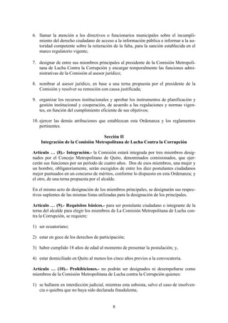 8
6. llamar la atención a los directivos o funcionarios municipales sobre el incumpli-
miento del derecho ciudadano de acceso a la información pública e informar a la au-
toridad competente sobre la reiteración de la falta, para la sanción establecida en el
marco regulatorio vigente;
7. designar de entre sus miembros principales al presidente de la Comisión Metropoli-
tana de Lucha Contra la Corrupción y encargar temporalmente las funciones admi-
nistrativas de la Comisión al asesor jurídico;
8. nombrar al asesor jurídico, en base a una terna propuesta por el presidente de la
Comisión y resolver su remoción con causa justificada;
9. organizar los recursos institucionales y aprobar los instrumentos de planificación y
gestión institucional y cooperación, de acuerdo a las regulaciones y normas vigen-
tes, en función del cumplimiento eficiente de sus objetivos;
10. ejercer las demás atribuciones que establezcan esta Ordenanza y los reglamentos
pertinentes.
Sección II
Integración de la Comisión Metropolitana de Lucha Contra la Corrupción
Artículo … (8).- Integración.- la Comisión estará integrada por tres miembros desig-
nados por el Concejo Metropolitano de Quito, denominados comisionados, que ejer-
cerán sus funciones por un período de cuatro años. Dos de esos miembros, una mujer y
un hombre, obligatoriamente, serán escogidos de entre los diez postulantes ciudadanos
mejor puntuados en un concurso de méritos, conforme lo dispuesto en esta Ordenanza; y
el otro, de una terna propuesta por el alcalde.
En el mismo acto de designación de los miembros principales, se designarán sus respec-
tivos suplentes de las mismas listas utilizadas para la designación de los principales.
Artículo … (9).- Requisitos básicos.- para ser postulante ciudadano o integrante de la
terna del alcalde para elegir los miembros de La Comisión Metropolitana de Lucha con-
tra la Corrupción, se requiere:
1) ser ecuatoriano;
2) estar en goce de los derechos de participación;
3) haber cumplido 18 años de edad al momento de presentar la postulación; y,
4) estar domiciliado en Quito al menos los cinco años previos a la convocatoria.
Artículo … (10).- Prohibiciones.- no podrán ser designados ni desempeñarse como
miembros de la Comisión Metropolitana de Lucha contra la Corrupción quienes:
1) se hallaren en interdicción judicial, mientras esta subsista, salvo el caso de insolven-
cia o quiebra que no haya sido declarada fraudulenta;
 