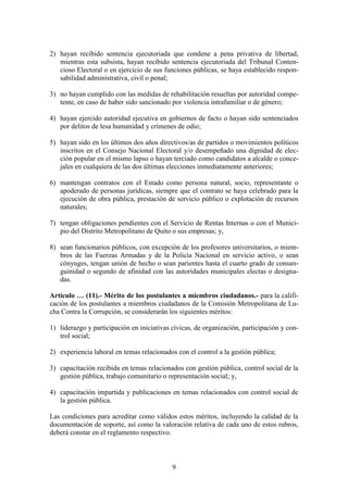 9
2) hayan recibido sentencia ejecutoriada que condene a pena privativa de libertad,
mientras esta subsista, hayan recibido sentencia ejecutoriada del Tribunal Conten-
cioso Electoral o en ejercicio de sus funciones públicas, se haya establecido respon-
sabilidad administrativa, civil o penal;
3) no hayan cumplido con las medidas de rehabilitación resueltas por autoridad compe-
tente, en caso de haber sido sancionado por violencia intrafamiliar o de género;
4) hayan ejercido autoridad ejecutiva en gobiernos de facto o hayan sido sentenciados
por delitos de lesa humanidad y crímenes de odio;
5) hayan sido en los últimos dos años directivos/as de partidos o movimientos políticos
inscritos en el Consejo Nacional Electoral y/o desempeñado una dignidad de elec-
ción popular en el mismo lapso o hayan terciado como candidatos a alcalde o conce-
jales en cualquiera de las dos últimas elecciones inmediatamente anteriores;
6) mantengan contratos con el Estado como persona natural, socio, representante o
apoderado de personas jurídicas, siempre que el contrato se haya celebrado para la
ejecución de obra pública, prestación de servicio público o explotación de recursos
naturales;
7) tengan obligaciones pendientes con el Servicio de Rentas Internas o con el Munici-
pio del Distrito Metropolitano de Quito o sus empresas; y,
8) sean funcionarios públicos, con excepción de los profesores universitarios, o miem-
bros de las Fuerzas Armadas y de la Policía Nacional en servicio activo, o sean
cónyuges, tengan unión de hecho o sean parientes hasta el cuarto grado de consan-
guinidad o segundo de afinidad con las autoridades municipales electas o designa-
das.
Artículo … (11).- Mérito de los postulantes a miembros ciudadanos.- para la califi-
cación de los postulantes a miembros ciudadanos de la Comisión Metropolitana de Lu-
cha Contra la Corrupción, se considerarán los siguientes méritos:
1) liderazgo y participación en iniciativas cívicas, de organización, participación y con-
trol social;
2) experiencia laboral en temas relacionados con el control a la gestión pública;
3) capacitación recibida en temas relacionados con gestión pública, control social de la
gestión pública, trabajo comunitario o representación social; y,
4) capacitación impartida y publicaciones en temas relacionados con control social de
la gestión pública.
Las condiciones para acreditar como válidos estos méritos, incluyendo la calidad de la
documentación de soporte, así como la valoración relativa de cada uno de estos rubros,
deberá constar en el reglamento respectivo.
 