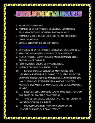 1. MUNICIPIO: MARINILLA.
2. NOMBRE DE LA INSTITUCION EDUCATIVA: INSTITUCION
   EDUCATIVA TECNICO INDUSTIAL SIMONA DUQUE.
3. NOMBRES Y APELLIDOS DEL RECTOR: RAFAEL ENRRRIQUE
   CORTEZ MARTINEZ.
4. CORREO ELECTRONICO DEL INSTIITUTO:
   iesimonaduque@gmail.com
5. DIRECCION DE LA INSTITUCION EDUCATIVA: CALLE 29# 32-73
6. TELEFONO DE LA INSTITUCION EDUCATIVA: 5480072
7. ¿ LAINSTITUCION A PARTICIPADO ANTERIORMENTE EN EL
   PROGRAMA DE ONDAS:SI
8. INFOPRMACION GRUPO DE INVESTIGACION.
9. NOMBER DEL CLUB DE CIENCIA: EL FBI
10.     EXPLIQE CUALES FUERON LOS MOTIVOS QUE LO
   LLEVARON A PARTICIPAR EN ONDAS: YO QUIERO PARTICIPAR
   EN ONDAS PORQUE QUIERO MOSTRARLE AL MUNDO LO QUE
   HAY EN MI MENTE I TAMBIEN PARA AYUDAR EL MEDIO
   AMBIENTE POR MEDIO DE MI VEICULO QUE VA A CAMBIAR EL
   MUNDO…
11.     BREBE REFLECCION SOBRE EL GRUPO DE INVESTIGACION
   POR PARTE DEL MAESTRO CONVESTIGAR
12.     TIPO DE INVESTIGACION ABIERTA O PREFRESTURADA MI
   INVESTIGACION SIGUE A BIERTA
13.     PROBLEMA DE INVESTIGACION:CONSTRUIR UN
   LIPIADOR DE CALLES QUE SEA ELECTRICO.
 