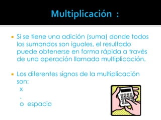                     Multiplicación  :	Si se tiene una adición (suma) donde todos los sumandos son iguales, el resultado puede obtenerse en forma rápida a través de una operación llamada multiplicación.Los diferentes signos de la multiplicación son:     x      .      o  espacio      