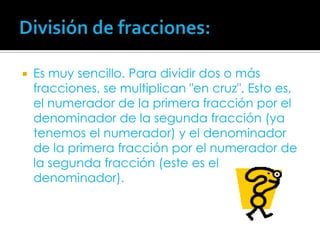 División de fracciones:Es muy sencillo. Para dividir dos o más fracciones, se multiplican "en cruz". Esto es, el numerador de la primera fracción por el denominador de la segunda fracción (ya tenemos el numerador) y el denominador de la primera fracción por el numerador de la segunda fracción (este es el denominador).
