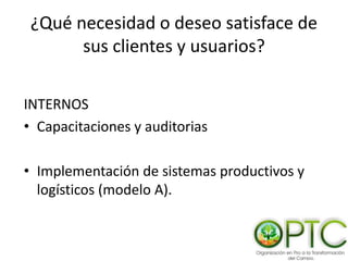 ¿Qué necesidad o deseo satisface de
sus clientes y usuarios?
INTERNOS
• Capacitaciones y auditorias
• Implementación de sistemas productivos y
logísticos (modelo A).
 