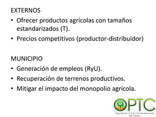 EXTERNOS
• Ofrecer productos agrícolas con tamaños
estandarizados (T).
• Precios competitivos (productor-distribuidor)
MUNICIPIO
• Generación de empleos (RyU).
• Recuperación de terrenos productivos.
• Mitigar el impacto del monopolio agrícola.
 