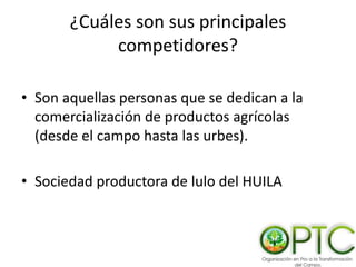 ¿Cuáles son sus principales
competidores?
• Son aquellas personas que se dedican a la
comercialización de productos agrícolas
(desde el campo hasta las urbes).
• Sociedad productora de lulo del HUILA
 