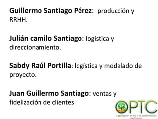 Guillermo Santiago Pérez: producción y
RRHH.
Julián camilo Santiago: logística y
direccionamiento.
Sabdy Raúl Portilla: logística y modelado de
proyecto.
Juan Guillermo Santiago: ventas y
fidelización de clientes
 