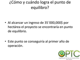 ¿Cómo y cuándo logra el punto de
equilibro?
• Al alcanzar un ingreso de 35´000,000$ por
hectárea el proyecto se encontraría en punto
de equilibrio.
• Este punto se conseguiría al primer año de
operación.
 