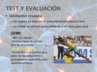 • Validación cruzada
– Un sujeto se aísla en el entrenamiento para el test
– La mitad se utilizan para entrenar y el resto para test
SVM:
- RBF más regular
- Mejores tasas de acierto
para las actividades “correr” y
“sentarse y relajarse”
- Resultados muy buenos para
datos de tipo laboratorio y
puntualmente aceptables para
seminaturalísticos
 