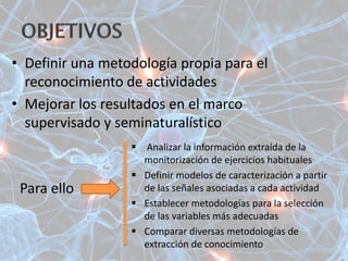 • Definir una metodología propia para el
reconocimiento de actividades
• Mejorar los resultados en el marco
supervisado y seminaturalístico
 Analizar la información extraída de la
monitorización de ejercicios habituales
 Definir modelos de caracterización a partir
de las señales asociadas a cada actividad
 Establecer metodologías para la selección
de las variables más adecuadas
 Comparar diversas metodologías de
extracción de conocimiento
Para ello
 