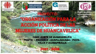 ONGD HUANCA
Huancavelikaren
lagunak
PROYECTO:
“ORGANIZACIÓN PARA LA
ACCIÓN POLÍTICA DE LAS
MUJERES DE HUANCAVELICA”
CONO NORTE DE HUANCAVELICA
MANTA - PILCHACA -HUAYLLAHUARA- MOYA-
VILCA Y ACOBAMBILLA
2017 - 2018
 
