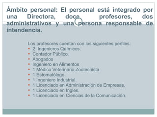 Ámbito personal: El personal está integrado por una Directora, doce  profesores, dos administrativos y una persona responsable de intendencia.  Los profesores cuentan con los siguientes perfiles: 2  Ingenieros Químicos. Contador Público. Abogados Ingeniero en Alimentos 1 Médico Veterinario Zootecnista 1 Estomatólogo. 1 Ingeniero Industrial. 1 Licenciado en Administración de Empresas. 1 Licenciado en Ingles. 1 Licenciado en Ciencias de la Comunicación. 