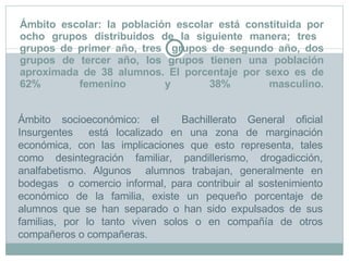 Ámbito escolar: la población escolar está constituida por ocho grupos distribuidos de la siguiente manera; tres  grupos de primer año, tres  grupos de segundo año, dos grupos de tercer año, los grupos tienen una población aproximada de 38 alumnos. El porcentaje por sexo es de 62% femenino y 38% masculino. Ámbito socioeconómico: el  Bachillerato General oficial Insurgentes  está localizado en una zona de marginación económica, con las implicaciones que esto representa, tales como desintegración familiar, pandillerismo, drogadicción, analfabetismo. Algunos  alumnos trabajan, generalmente en bodegas  o comercio informal, para contribuir al sostenimiento económico de la familia, existe un pequeño porcentaje de alumnos que se han separado o han sido expulsados de sus familias, por lo tanto viven solos o en compañía de otros compañeros o compañeras. 