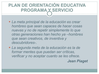 PLAN DE ORIENTACIÓN EDUCATIVA PROGRAMA Y SERVICIO La meta principal de la educación es crear hombres que sean   capaces de hacer cosas nuevas y no de repetir simplemente   lo que otras generaciones han hecho ya –hombres que sean   creativos, de inventiva y descubridores-.  La segunda meta de   la educación es la de formar mentes que puedan ser críticas,   verificar y no aceptar cuanto se les ofrece. Jean Piaget 