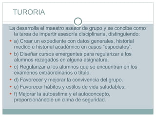 TURORIA La desarrolla el maestro asesor de grupo y se concibe como la tarea de impartir asesoría disciplinaria, distinguiendo: a) Crear un expediente con datos generales, historial medico e historial académico en casos “especiales”. b) Diseñar cursos emergentes para regularizar a los alumnos rezagados en alguna asignatura. c) Regularizar a los alumnos que se encuentran en los exámenes extraordinarios o título. d) Favorecer y mejorar la convivencia del grupo. e) Favorecer hábitos y estilos de vida saludables. f) Mejorar la autoestima y el autoconcepto, proporcionándole un clima de seguridad. 