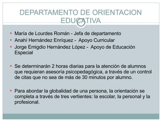 DEPARTAMENTO DE ORIENTACION EDUCATIVA María de Lourdes Román - Jefa de departamento Anahí Hernández Enríquez -  Apoyo Curricular Jorge Emigdio Hernández López -  Apoyo de Educación Especial   Se determinarán 2 horas diarias para la atención de alumnos que requieran asesoría psicopedagógica, a través de un control de citas que no sea de más de 30 minutos por alumno.   Para abordar la globalidad de una persona, la orientación se completa a través de tres vertientes: la escolar, la personal y la profesional. 