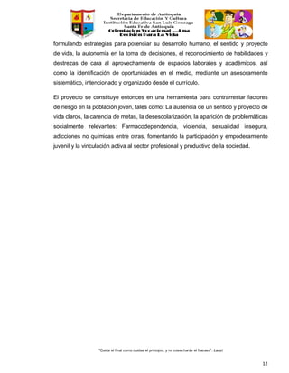 “Cuida el final como cuidas el principio, y no cosecharás el fracaso”. Laozi
12
formulando estrategias para potenciar su desarrollo humano, el sentido y proyecto
de vida, la autonomía en la toma de decisiones, el reconocimiento de habilidades y
destrezas de cara al aprovechamiento de espacios laborales y académicos, así
como la identificación de oportunidades en el medio, mediante un asesoramiento
sistemático, intencionado y organizado desde el currículo.
El proyecto se constituye entonces en una herramienta para contrarrestar factores
de riesgo en la población joven, tales como: La ausencia de un sentido y proyecto de
vida claros, la carencia de metas, la desescolarización, la aparición de problemáticas
socialmente relevantes: Farmacodependencia, violencia, sexualidad insegura,
adicciones no químicas entre otras, fomentando la participación y empoderamiento
juvenil y la vinculación activa al sector profesional y productivo de la sociedad.
 