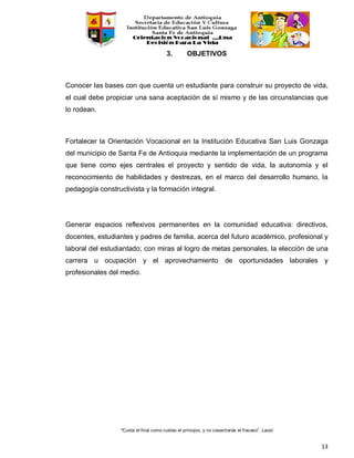 “Cuida el final como cuidas el principio, y no cosecharás el fracaso”. Laozi
13
3. OBJETIVOS
Conocer las bases con que cuenta un estudiante para construir su proyecto de vida,
el cual debe propiciar una sana aceptación de sí mismo y de las circunstancias que
lo rodean.
Fortalecer la Orientación Vocacional en la Institución Educativa San Luis Gonzaga
del municipio de Santa Fe de Antioquia mediante la implementación de un programa
que tiene como ejes centrales el proyecto y sentido de vida, la autonomía y el
reconocimiento de habilidades y destrezas, en el marco del desarrollo humano, la
pedagogía constructivista y la formación integral.
Generar espacios reflexivos permanentes en la comunidad educativa: directivos,
docentes, estudiantes y padres de familia, acerca del futuro académico, profesional y
laboral del estudiantado; con miras al logro de metas personales, la elección de una
carrera u ocupación y el aprovechamiento de oportunidades laborales y
profesionales del medio.
 