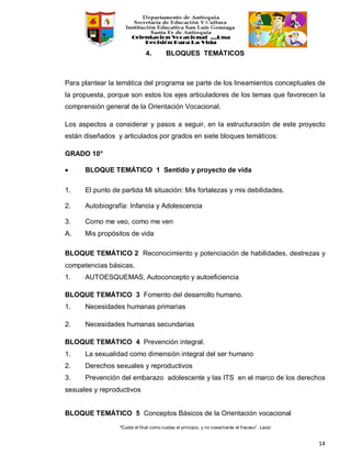 “Cuida el final como cuidas el principio, y no cosecharás el fracaso”. Laozi
14
4. BLOQUES TEMÁTICOS
Para plantear la temática del programa se parte de los lineamientos conceptuales de
la propuesta, porque son estos los ejes articuladores de los temas que favorecen la
comprensión general de la Orientación Vocacional.
Los aspectos a considerar y pasos a seguir, en la estructuración de este proyecto
están diseñados y articulados por grados en siete bloques temáticos:
GRADO 10°
• BLOQUE TEMÁTICO 1 Sentido y proyecto de vida
1. El punto de partida Mi situación: Mis fortalezas y mis debilidades.
2. Autobiografía: Infancia y Adolescencia
3. Como me veo, como me ven
A. Mis propósitos de vida
BLOQUE TEMÁTICO 2 Reconocimiento y potenciación de habilidades, destrezas y
competencias básicas.
1. AUTOESQUEMAS, Autoconcepto y autoeficiencia
BLOQUE TEMÁTICO 3 Fomento del desarrollo humano.
1. Necesidades humanas primarias
2. Necesidades humanas secundarias
BLOQUE TEMÁTICO 4 Prevención integral.
1. La sexualidad como dimensión integral del ser humano
2. Derechos sexuales y reproductivos
3. Prevención del embarazo adolescente y las ITS en el marco de los derechos
sexuales y reproductivos
BLOQUE TEMÁTICO 5 Conceptos Básicos de la Orientación vocacional
 