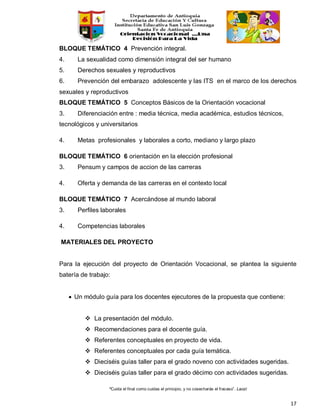 “Cuida el final como cuidas el principio, y no cosecharás el fracaso”. Laozi
17
BLOQUE TEMÁTICO 4 Prevención integral.
4. La sexualidad como dimensión integral del ser humano
5. Derechos sexuales y reproductivos
6. Prevención del embarazo adolescente y las ITS en el marco de los derechos
sexuales y reproductivos
BLOQUE TEMÁTICO 5 Conceptos Básicos de la Orientación vocacional
3. Diferenciación entre : media técnica, media académica, estudios técnicos,
tecnológicos y universitarios
4. Metas profesionales y laborales a corto, mediano y largo plazo
BLOQUE TEMÁTICO 6 orientación en la elección profesional
3. Pensum y campos de accion de las carreras
4. Oferta y demanda de las carreras en el contexto local
BLOQUE TEMÁTICO 7 Acercándose al mundo laboral
3. Perfiles laborales
4. Competencias laborales
MATERIALES DEL PROYECTO
Para la ejecución del proyecto de Orientación Vocacional, se plantea la siguiente
batería de trabajo:
• Un módulo guía para los docentes ejecutores de la propuesta que contiene:
 La presentación del módulo.
 Recomendaciones para el docente guía.
 Referentes conceptuales en proyecto de vida.
 Referentes conceptuales por cada guía temática.
 Dieciséis guías taller para el grado noveno con actividades sugeridas.
 Dieciséis guías taller para el grado décimo con actividades sugeridas.
 