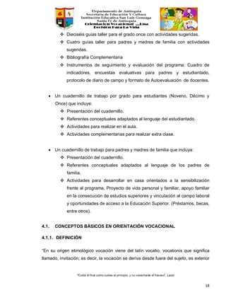 “Cuida el final como cuidas el principio, y no cosecharás el fracaso”. Laozi
18
 Dieciséis guías taller para el grado once con actividades sugeridas.
 Cuatro guías taller para padres y madres de familia con actividades
sugeridas.
 Bibliografía Complementaria
 Instrumentos de seguimiento y evaluación del programa: Cuadro de
indicadores, encuestas evaluativas para padres y estudiantado,
protocolo de diario de campo y formato de Autoevaluación de docentes.
• Un cuadernillo de trabajo por grado para estudiantes (Noveno, Décimo y
Once) que incluye:
 Presentación del cuadernillo.
 Referentes conceptuales adaptados al lenguaje del estudiantado.
 Actividades para realizar en el aula.
 Actividades complementarias para realizar extra clase.
• Un cuadernillo de trabajo para padres y madres de familia que incluya:
 Presentación del cuadernillo.
 Referentes conceptuales adaptados al lenguaje de los padres de
familia.
 Actividades para desarrollar en casa orientados a la sensibilización
frente al programa, Proyecto de vida personal y familiar, apoyo familiar
en la consecución de estudios superiores y vinculación al campo laboral
y oportunidades de acceso a la Educación Superior. (Préstamos, becas,
entre otros).
4.1. CONCEPTOS BÁSICOS EN ORIENTACIÓN VOCACIONAL
4.1.1. DEFINICIÓN
“En su origen etimológico vocación viene del latín vocatio, vocationis que significa
llamado, invitación; es decir, la vocación se deriva desde fuera del sujeto, es exterior
 