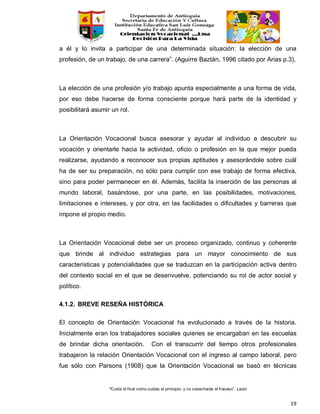 “Cuida el final como cuidas el principio, y no cosecharás el fracaso”. Laozi
19
a él y lo invita a participar de una determinada situación: la elección de una
profesión, de un trabajo, de una carrera”. (Aguirre Baztán, 1996 citado por Arias p.3).
La elección de una profesión y/o trabajo apunta especialmente a una forma de vida,
por eso debe hacerse de forma consciente porque hará parte de la identidad y
posibilitará asumir un rol.
La Orientación Vocacional busca asesorar y ayudar al individuo a descubrir su
vocación y orientarle hacia la actividad, oficio o profesión en la que mejor pueda
realizarse, ayudando a reconocer sus propias aptitudes y asesorándole sobre cuál
ha de ser su preparación, no sólo para cumplir con ese trabajo de forma efectiva,
sino para poder permanecer en él. Además, facilita la inserción de las personas al
mundo laboral, basándose, por una parte, en las posibilidades, motivaciones,
limitaciones e intereses, y por otra, en las facilidades o dificultades y barreras que
impone el propio medio.
La Orientación Vocacional debe ser un proceso organizado, continuo y coherente
que brinde al individuo estrategias para un mayor conocimiento de sus
características y potencialidades que se traduzcan en la participación activa dentro
del contexto social en el que se desenvuelve, potenciando su rol de actor social y
político.
4.1.2. BREVE RESEÑA HISTÓRICA
El concepto de Orientación Vocacional ha evolucionado a través de la historia.
Inicialmente eran los trabajadores sociales quienes se encargaban en las escuelas
de brindar dicha orientación. Con el transcurrir del tiempo otros profesionales
trabajaron la relación Orientación Vocacional con el ingreso al campo laboral, pero
fue sólo con Parsons (1908) que la Orientación Vocacional se basó en técnicas
 