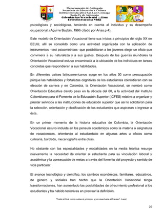 “Cuida el final como cuidas el principio, y no cosecharás el fracaso”. Laozi
20
psicológicas y sociológicas, teniendo en cuenta al individuo y su desempeño
ocupacional. (Aguirre Baztán, 1996 citado por Arias p.4).
Este modelo de Orientación Vocacional tiene sus inicios a principios del siglo XX en
EEUU, allí se consolidó como una actividad organizada con la aplicación de
instrumentos –test psicométricos- que posibilitaran a los jóvenes elegir un oficio que
conviniera a su naturaleza y a sus gustos. Después de las guerras mundiales la
Orientación Vocacional estuvo encaminada a la ubicación de los individuos en tareas
concretas que respondieran a sus habilidades.
En diferentes países latinoamericanos surge en los años 50 como preocupación
porque las habilidades y fortalezas cognitivas de los estudiantes coincidieran con su
elección de carrera y en Colombia, la Orientación Vocacional, se nombró como
Orientación Educativa dando paso en la década del 60, a la actividad del Instituto
Colombiano para el Fomento de la Educación Superior (ICFES) relativa a organizar y
prestar servicios a las instituciones de educación superior que así lo solicitaron para
la selección, orientación y clasificación de los estudiantes que aspiraran a ingresar a
ésta.
En un primer momento de la historia educativa de Colombia, la Orientación
Vocacional estuvo incluida en los pensum académicos como la materia o asignatura
de vocacionales, orientando al estudiantado en algunas artes u oficios como
culinaria, bordado, mecanografía entre otras.
No obstante con las especialidades y modalidades en la media técnica resurge
nuevamente la necesidad de orientar al estudiante para su vinculación laboral y
académica y la consecución de metas a través del fomento del proyecto y sentido de
vida particular.
El avance tecnológico y científico, los cambios económicos, familiares, educativos,
de género y sociales han hecho que la Orientación Vocacional tenga
transformaciones, han aumentado las posibilidades de ofrecimiento profesional a los
estudiantes y ha habido tentativas en precisar la definición.
 