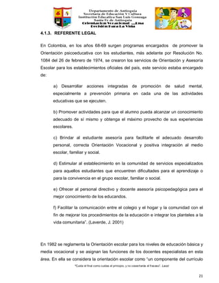 “Cuida el final como cuidas el principio, y no cosecharás el fracaso”. Laozi
21
4.1.3. REFERENTE LEGAL
En Colombia, en los años 68-69 surgen programas encargados de promover la
Orientación psicoeducativa con los estudiantes, más adelante por Resolución No.
1084 del 26 de febrero de 1974, se crearon los servicios de Orientación y Asesoría
Escolar para los establecimientos oficiales del país, este servicio estaba encargado
de:
a) Desarrollar acciones integradas de promoción de salud mental,
especialmente a prevención primaria en cada una de las actividades
educativas que se ejecuten.
b) Promover actividades para que el alumno pueda alcanzar un conocimiento
adecuado de sí mismo y obtenga el máximo provecho de sus experiencias
escolares.
c) Brindar al estudiante asesoría para facilitarle el adecuado desarrollo
personal, correcta Orientación Vocacional y positiva integración al medio
escolar, familiar y social.
d) Estimular al establecimiento en la comunidad de servicios especializados
para aquellos estudiantes que encuentren dificultades para el aprendizaje o
para la convivencia en el grupo escolar, familiar o social.
e) Ofrecer al personal directivo y docente asesoría psicopedagógica para el
mejor conocimiento de los educandos.
f) Facilitar la comunicación entre el colegio y el hogar y la comunidad con el
fin de mejorar los procedimientos de la educación e integrar los planteles a la
vida comunitaria”. (Laverde, J. 2001)
En 1982 se reglamenta la Orientación escolar para los niveles de educación básica y
media vocacional y se asignan las funciones de los docentes especialistas en esta
área. En ella se considera la orientación escolar como “un componente del currículo
 