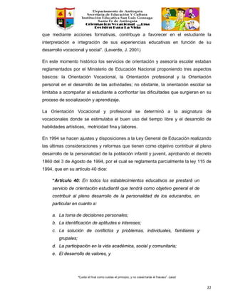“Cuida el final como cuidas el principio, y no cosecharás el fracaso”. Laozi
22
que mediante acciones formativas, contribuye a favorecer en el estudiante la
interpretación e integración de sus experiencias educativas en función de su
desarrollo vocacional y social”. (Laverde, J. 2001)
En este momento histórico los servicios de orientación y asesoría escolar estaban
reglamentados por el Ministerio de Educación Nacional proponiendo tres aspectos
básicos: la Orientación Vocacional, la Orientación profesional y la Orientación
personal en el desarrollo de las actividades; no obstante, la orientación escolar se
limitaba a acompañar al estudiante a confrontar las dificultades que surgieran en su
proceso de socialización y aprendizaje.
La Orientación Vocacional y profesional se determinó a la asignatura de
vocacionales donde se estimulaba el buen uso del tiempo libre y el desarrollo de
habilidades artísticas, motricidad fina y labores.
En 1994 se hacen ajustes y disposiciones a la Ley General de Educación realizando
las últimas consideraciones y reformas que tienen como objetivo contribuir al pleno
desarrollo de la personalidad de la población infantil y juvenil, aprobando el decreto
1860 del 3 de Agosto de 1994, por el cual se reglamenta parcialmente la ley 115 de
1994, que en su artículo 40 dice:
“Artículo 40: En todos los establecimientos educativos se prestará un
servicio de orientación estudiantil que tendrá como objetivo general el de
contribuir al pleno desarrollo de la personalidad de los educandos, en
particular en cuanto a:
a. La toma de decisiones personales;
b. La identificación de aptitudes e intereses;
c. La solución de conflictos y problemas, individuales, familiares y
grupales;
d. La participación en la vida académica, social y comunitaria;
e. El desarrollo de valores, y
 