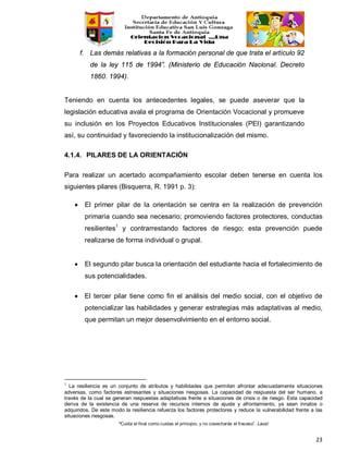 “Cuida el final como cuidas el principio, y no cosecharás el fracaso”. Laozi
23
f. Las demás relativas a la formación personal de que trata el artículo 92
de la ley 115 de 1994”. (Ministerio de Educación Nacional. Decreto
1860. 1994).
Teniendo en cuenta los antecedentes legales, se puede aseverar que la
legislación educativa avala el programa de Orientación Vocacional y promueve
su inclusión en los Proyectos Educativos Institucionales (PEI) garantizando
así, su continuidad y favoreciendo la institucionalización del mismo.
4.1.4. PILARES DE LA ORIENTACIÓN
Para realizar un acertado acompañamiento escolar deben tenerse en cuenta los
siguientes pilares (Bisquerra, R. 1991 p. 3):
• El primer pilar de la orientación se centra en la realización de prevención
primaria cuando sea necesario; promoviendo factores protectores, conductas
resilientes1
y contrarrestando factores de riesgo; esta prevención puede
realizarse de forma individual o grupal.
• El segundo pilar busca la orientación del estudiante hacia el fortalecimiento de
sus potencialidades.
• El tercer pilar tiene como fin el análisis del medio social, con el objetivo de
potencializar las habilidades y generar estrategias más adaptativas al medio,
que permitan un mejor desenvolvimiento en el entorno social.
1
La resiliencia es un conjunto de atributos y habilidades que permiten afrontar adecuadamente situaciones
adversas, como factores estresantes y situaciones riesgosas. La capacidad de respuesta del ser humano, a
través de la cual se generan respuestas adaptativas frente a situaciones de crisis o de riesgo. Esta capacidad
deriva de la existencia de una reserva de recursos internos de ajuste y afrontamiento, ya sean innatos o
adquiridos. De este modo la resiliencia refuerza los factores protectores y reduce la vulnerabilidad frente a las
situaciones riesgosas.
 