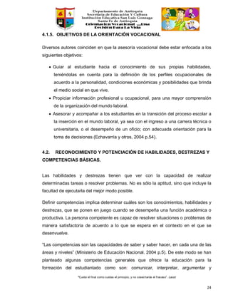 “Cuida el final como cuidas el principio, y no cosecharás el fracaso”. Laozi
24
4.1.5. OBJETIVOS DE LA ORIENTACIÓN VOCACIONAL
Diversos autores coinciden en que la asesoría vocacional debe estar enfocada a los
siguientes objetivos:
• Guiar al estudiante hacia el conocimiento de sus propias habilidades,
teniéndolas en cuenta para la definición de los perfiles ocupacionales de
acuerdo a la personalidad, condiciones económicas y posibilidades que brinda
el medio social en que vive.
• Propiciar información profesional u ocupacional, para una mayor comprensión
de la organización del mundo laboral.
• Asesorar y acompañar a los estudiantes en la transición del proceso escolar a
la inserción en el mundo laboral, ya sea con el ingreso a una carrera técnica o
universitaria, o el desempeño de un oficio; con adecuada orientación para la
toma de decisiones (Echavarría y otros, 2004 p.54).
4.2. RECONOCIMIENTO Y POTENCIACIÓN DE HABILIDADES, DESTREZAS Y
COMPETENCIAS BÁSICAS.
Las habilidades y destrezas tienen que ver con la capacidad de realizar
determinadas tareas o resolver problemas. No es sólo la aptitud, sino que incluye la
facultad de ejecutarla del mejor modo posible.
Definir competencias implica determinar cuáles son los conocimientos, habilidades y
destrezas, que se ponen en juego cuando se desempeña una función académica o
productiva. La persona competente es capaz de resolver situaciones o problemas de
manera satisfactoria de acuerdo a lo que se espera en el contexto en el que se
desenvuelve.
“Las competencias son las capacidades de saber y saber hacer, en cada una de las
áreas y niveles” (Ministerio de Educación Nacional. 2004 p.5). De este modo se han
planteado algunas competencias generales que ofrece la educación para la
formación del estudiantado como son: comunicar, interpretar, argumentar y
 