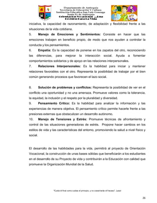 “Cuida el final como cuidas el principio, y no cosecharás el fracaso”. Laozi
26
iniciativa, la capacidad de razonamiento, de adaptación y flexibilidad frente a las
situaciones de la vida cotidiana.
5. Manejo de Emociones y Sentimientos: Consiste en hacer que las
emociones trabajen en beneficio propio, de modo que nos ayuden a controlar la
conducta y los pensamientos.
6. Empatía: Es la capacidad de ponerse en los zapatos del otro, reconociendo
las diferencias, para mejorar la interacción social. Ayuda a fomentar
comportamientos solidarios y de apoyo en las relaciones interpersonales.
7. Relaciones Interpersonales: Es la habilidad para iniciar y mantener
relaciones favorables con el otro. Representa la posibilidad de trabajar por el bien
común generando procesos que favorecen el lazo social.
8. Solución de problemas y conflictos: Representa la posibilidad de ver en el
conflicto una oportunidad y no una amenaza. Promueve valores como la tolerancia,
la equidad, la inclusión y el respeto por la pluralidad y diversidad.
9. Pensamiento Crítico: Es la habilidad para analizar la información y las
experiencias de manera objetiva. El pensamiento crítico permite hacerle frente a las
presiones externas que obstaculizan un desarrollo autónomo.
10. Manejo de Tensiones y Estrés: Promueve técnicas de afrontamiento y
control de las situaciones generadoras de estrés. Propone hacer cambios en los
estilos de vida y las características del entorno, promoviendo la salud a nivel físico y
social.
El desarrollo de las habilidades para la vida, permitirá al proyecto de Orientación
Vocacional, la construcción de unas bases sólidas que beneficiarán a los estudiantes
en el desarrollo de su Proyecto de vida y contribuirán a la Educación con calidad que
promueve la Organización Mundial de la Salud.
 