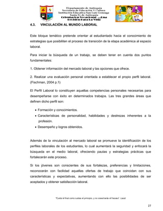 “Cuida el final como cuidas el principio, y no cosecharás el fracaso”. Laozi
27
4.3. VINCULACIÓN AL MUNDO LABORAL
Este bloque temático pretende orientar al estudiantado hacia el conocimiento de
estrategias que posibiliten el proceso de transición de la etapa académica al espacio
laboral.
Para iniciar la búsqueda de un trabajo, se deben tener en cuenta dos puntos
fundamentales:
1. Obtener información del mercado laboral y las opciones que ofrece.
2. Realizar una evaluación personal orientada a establecer el propio perfil laboral.
(Fischman, 2004 p.1)
El Perfil Laboral lo constituyen aquellas competencias personales necesarias para
desempeñarse con éxito en determinados trabajos. Las tres grandes áreas que
definen dicho perfil son:
• Formación y conocimientos.
• Características de personalidad, habilidades y destrezas inherentes a la
profesión.
• Desempeño y logros obtenidos.
Además de la vinculación al mercado laboral se promueve la identificación de los
perfiles laborales de los estudiantes, lo cual aumentará la seguridad y enfocará la
búsqueda en el medio laboral, ofreciendo pautas y estrategias prácticas que
fortalecerán este proceso.
Si los jóvenes son conscientes de sus fortalezas, preferencias y limitaciones,
reconocerán con facilidad aquellas ofertas de trabajo que coincidan con sus
características y expectativas, aumentando con ello las posibilidades de ser
aceptados y obtener satisfacción laboral.
 