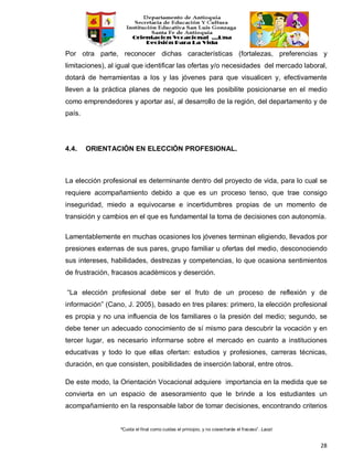 “Cuida el final como cuidas el principio, y no cosecharás el fracaso”. Laozi
28
Por otra parte, reconocer dichas características (fortalezas, preferencias y
limitaciones), al igual que identificar las ofertas y/o necesidades del mercado laboral,
dotará de herramientas a los y las jóvenes para que visualicen y, efectivamente
lleven a la práctica planes de negocio que les posibilite posicionarse en el medio
como emprendedores y aportar así, al desarrollo de la región, del departamento y de
país.
4.4. ORIENTACIÓN EN ELECCIÓN PROFESIONAL.
La elección profesional es determinante dentro del proyecto de vida, para lo cual se
requiere acompañamiento debido a que es un proceso tenso, que trae consigo
inseguridad, miedo a equivocarse e incertidumbres propias de un momento de
transición y cambios en el que es fundamental la toma de decisiones con autonomía.
Lamentablemente en muchas ocasiones los jóvenes terminan eligiendo, llevados por
presiones externas de sus pares, grupo familiar u ofertas del medio, desconociendo
sus intereses, habilidades, destrezas y competencias, lo que ocasiona sentimientos
de frustración, fracasos académicos y deserción.
“La elección profesional debe ser el fruto de un proceso de reflexión y de
información” (Cano, J. 2005), basado en tres pilares: primero, la elección profesional
es propia y no una influencia de los familiares o la presión del medio; segundo, se
debe tener un adecuado conocimiento de sí mismo para descubrir la vocación y en
tercer lugar, es necesario informarse sobre el mercado en cuanto a instituciones
educativas y todo lo que ellas ofertan: estudios y profesiones, carreras técnicas,
duración, en que consisten, posibilidades de inserción laboral, entre otros.
De este modo, la Orientación Vocacional adquiere importancia en la medida que se
convierta en un espacio de asesoramiento que le brinde a los estudiantes un
acompañamiento en la responsable labor de tomar decisiones, encontrando criterios
 