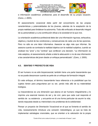 “Cuida el final como cuidas el principio, y no cosecharás el fracaso”. Laozi
29
e información académica- profesional, para el desarrollo de su propia vocación.
(Cano, J. 2005).
El asesoramiento vocacional debe partir del conocimiento de las propias
características y potencialidades de los jóvenes, además de la aceptación de la
propia realidad para fortalecer la autonomía. Todo ello enfocado al desarrollo integral
de su personalidad y a una contribución eficaz a la sociedad en la que vive.
La orientación académico-profesional debe dar una información rigurosa, exhaustiva,
objetiva y neutral de las condiciones y consecuencias de cada una de las opciones.
Pero no sólo es una labor informativa. Asesorar es algo más que informar. Se
asesora cuando se contrasta la realidad objetiva con la realidad subjetiva, cuando se
analizan los “pros” y los “contras” que conllevan una decisión. “La información es
más aséptica, el asesoramiento añade a ésta la adecuación o no de esa información
a las características del joven desde un enfoque personalizado”. (Cano, J. 2005).
4.5. SENTIDO Y PROYECTO DE VIDA
El ser humano no es sólo biopsicosocial, también tiene una parte trascendente que
no se puede desconocer cuando se parte de un enfoque de formación integral.
En este enfoque, el término trascendente hace referencia a la posibilidad que los
sujetos tienen para preguntarse por su ser, yendo más allá de su materialidad
biológica.
La trascendencia es una dimensión que abarca el ser humano integralmente y le
imprime una esencial manera de ser y de vivir, para que cada cual responda al
sentido de su existencia y encuentre en él una forma particular de asumir la vida,
dando respuesta desde su interioridad a los problemas de la cotidianidad.
Pensar un proyecto de Orientación Vocacional en el que se fomente el sentido de
vida, necesariamente introduce una variación metodológica, ya que se trata de
implementar estrategias vivenciales, que se orienten a la valoración de la propia
 