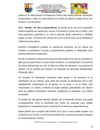 “Cuida el final como cuidas el principio, y no cosecharás el fracaso”. Laozi
30
persona y la interiorización e introspección frente a las propias prácticas, decisiones,
proyecciones y metas, así como frente a los modos de relación consigo mismo, con
los otros y con el entorno.
4.5.1. Sentido de vida y trascendencia. El sentido de la vida es la percepción
afectiva-cognitiva de valores que mueven a la persona a actuar de un modo u otro
ante situaciones especificas o la vida en general, dando coherencia e identidad
propia, por ello, el fomento del sentido de la vida va de la mano con la identidad, la
coherencia y los valores.
Estudios investigativos justifican la importancia preventiva de los valores pro
sociales, la pertenencia a grupos y organizaciones positivas, la religiosidad como
factores resilientes y protectores.
Es allí, en donde los valores como estructura del sentido de la vida se convierten en
algo que se puede llamar un macro factor protector, en contraposición a la carencia
de claras motivaciones de vida, la falta de puntos de referencia y la ausencia de
valores y el sin sentido que empuja a la búsqueda de soluciones desesperadas.
(FUNLAM, 2001)
Un proyecto de Orientación Vocacional debe apoyar a las personas en la
clarificación de sus valores, como parte del proceso de planificación de la vida,
estableciendo congruencias en el pensar, en el sentir y en el hacer, para
reconocerse a sí mismo y enfrentar la propia realidad, pretendiendo una relación
entre los objetivos individuales, familiares, académicos y/o laborales y los valores
personales.
El sentido de vida guarda estrecha relación con el desarrollo humano que puede
conceptualizarse como la posibilidad que tienen las personas para ampliar
plenamente su capacidad humana y aprovechar al máximo su capacidad de ser.
Hegel plantea que el espíritu del hombre es lo que le hace posible escapar a la
condición de ser animal, es en el reconocimiento de su espíritu que puede acercarse
al conocimiento de sí mismo.
 