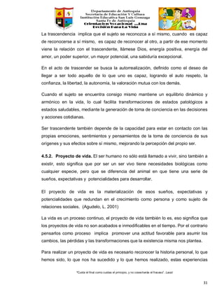“Cuida el final como cuidas el principio, y no cosecharás el fracaso”. Laozi
31
La trascendencia implica que el sujeto se reconozca a sí mismo, cuando es capaz
de reconocerse a sí mismo, es capaz de reconocer al otro, a partir de ese momento
viene la relación con el trascendente, llámese Dios, energía positiva, energía del
amor, un poder superior, un mayor potencial, una sabiduría excepcional.
En el acto de trascender se busca la autorrealización, definido como el deseo de
llegar a ser todo aquello de lo que uno es capaz, logrando el auto respeto, la
confianza, la libertad, la autonomía, la valoración mutua con los demás.
Cuando el sujeto se encuentra consigo mismo mantiene un equilibrio dinámico y
armónico en la vida, lo cual facilita transformaciones de estados patológicos a
estados saludables, mediante la generación de toma de conciencia en las decisiones
y acciones cotidianas.
Ser trascendente también depende de la capacidad para estar en contacto con las
propias emociones, sentimientos y pensamientos de la toma de conciencia de sus
orígenes y sus efectos sobre sí mismo, mejorando la percepción del propio ser.
4.5.2. Proyecto de vida. El ser humano no sólo está llamado a vivir, sino también a
existir, esto significa que por ser un ser vivo tiene necesidades biológicas como
cualquier especie, pero que se diferencia del animal en que tiene una serie de
sueños, expectativas y potencialidades para desarrollar.
El proyecto de vida es la materialización de esos sueños, expectativas y
potencialidades que redundan en el crecimiento como persona y como sujeto de
relaciones sociales. (Agudelo, L. 2001)
La vida es un proceso continuo, el proyecto de vida también lo es, eso significa que
los proyectos de vida no son acabados e inmodificables en el tiempo. Por el contrario
pensarlos como proceso implica promover una actitud favorable para asumir los
cambios, las pérdidas y las transformaciones que la existencia misma nos plantea.
Para realizar un proyecto de vida es necesario reconocer la historia personal, lo que
hemos sido, lo que nos ha sucedido y lo que hemos realizado, estas experiencias
 