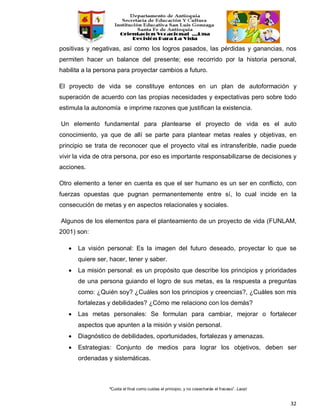 “Cuida el final como cuidas el principio, y no cosecharás el fracaso”. Laozi
32
positivas y negativas, así como los logros pasados, las pérdidas y ganancias, nos
permiten hacer un balance del presente; ese recorrido por la historia personal,
habilita a la persona para proyectar cambios a futuro.
El proyecto de vida se constituye entonces en un plan de autoformación y
superación de acuerdo con las propias necesidades y expectativas pero sobre todo
estimula la autonomía e imprime razones que justifican la existencia.
Un elemento fundamental para plantearse el proyecto de vida es el auto
conocimiento, ya que de allí se parte para plantear metas reales y objetivas, en
principio se trata de reconocer que el proyecto vital es intransferible, nadie puede
vivir la vida de otra persona, por eso es importante responsabilizarse de decisiones y
acciones.
Otro elemento a tener en cuenta es que el ser humano es un ser en conflicto, con
fuerzas opuestas que pugnan permanentemente entre sí, lo cual incide en la
consecución de metas y en aspectos relacionales y sociales.
Algunos de los elementos para el planteamiento de un proyecto de vida (FUNLAM,
2001) son:
• La visión personal: Es la imagen del futuro deseado, proyectar lo que se
quiere ser, hacer, tener y saber.
• La misión personal: es un propósito que describe los principios y prioridades
de una persona guiando el logro de sus metas, es la respuesta a preguntas
como: ¿Quién soy? ¿Cuáles son los principios y creencias?, ¿Cuáles son mis
fortalezas y debilidades? ¿Cómo me relaciono con los demás?
• Las metas personales: Se formulan para cambiar, mejorar o fortalecer
aspectos que apunten a la misión y visión personal.
• Diagnóstico de debilidades, oportunidades, fortalezas y amenazas.
• Estrategias: Conjunto de medios para lograr los objetivos, deben ser
ordenadas y sistemáticas.
 