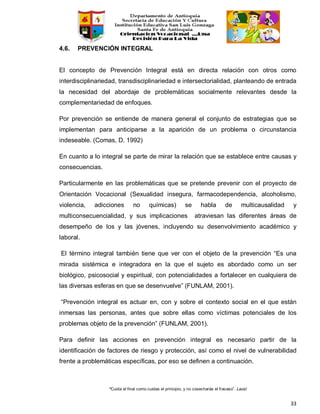 “Cuida el final como cuidas el principio, y no cosecharás el fracaso”. Laozi
33
4.6. PREVENCIÓN INTEGRAL
El concepto de Prevención Integral está en directa relación con otros como
interdisciplinariedad, transdisciplinariedad e intersectorialidad, planteando de entrada
la necesidad del abordaje de problemáticas socialmente relevantes desde la
complementariedad de enfoques.
Por prevención se entiende de manera general el conjunto de estrategias que se
implementan para anticiparse a la aparición de un problema o circunstancia
indeseable. (Comas, D. 1992)
En cuanto a lo integral se parte de mirar la relación que se establece entre causas y
consecuencias.
Particularmente en las problemáticas que se pretende prevenir con el proyecto de
Orientación Vocacional (Sexualidad insegura, farmacodependencia, alcoholismo,
violencia, adicciones no químicas) se habla de multicausalidad y
multiconsecuencialidad, y sus implicaciones atraviesan las diferentes áreas de
desempeño de los y las jóvenes, incluyendo su desenvolvimiento académico y
laboral.
El término integral también tiene que ver con el objeto de la prevención “Es una
mirada sistémica e integradora en la que el sujeto es abordado como un ser
biológico, psicosocial y espiritual, con potencialidades a fortalecer en cualquiera de
las diversas esferas en que se desenvuelve” (FUNLAM, 2001).
“Prevención integral es actuar en, con y sobre el contexto social en el que están
inmersas las personas, antes que sobre ellas como víctimas potenciales de los
problemas objeto de la prevención” (FUNLAM, 2001).
Para definir las acciones en prevención integral es necesario partir de la
identificación de factores de riesgo y protección, así como el nivel de vulnerabilidad
frente a problemáticas específicas, por eso se definen a continuación.
 
