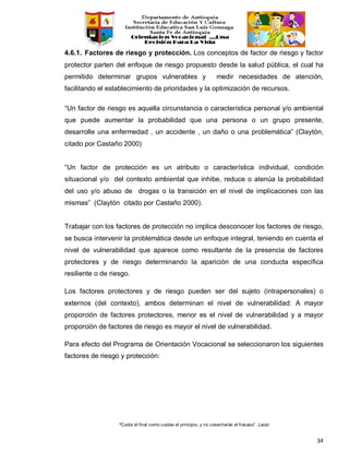 “Cuida el final como cuidas el principio, y no cosecharás el fracaso”. Laozi
34
4.6.1. Factores de riesgo y protección. Los conceptos de factor de riesgo y factor
protector parten del enfoque de riesgo propuesto desde la salud pública, el cual ha
permitido determinar grupos vulnerables y medir necesidades de atención,
facilitando el establecimiento de prioridades y la optimización de recursos.
“Un factor de riesgo es aquella circunstancia o característica personal y/o ambiental
que puede aumentar la probabilidad que una persona o un grupo presente,
desarrolle una enfermedad , un accidente , un daño o una problemática” (Claytón,
citado por Castaño 2000)
“Un factor de protección es un atributo o característica individual, condición
situacional y/o del contexto ambiental que inhibe, reduce o atenúa la probabilidad
del uso y/o abuso de drogas o la transición en el nivel de implicaciones con las
mismas” (Claytón citado por Castaño 2000).
Trabajar con los factores de protección no implica desconocer los factores de riesgo,
se busca intervenir la problemática desde un enfoque integral, teniendo en cuenta el
nivel de vulnerabilidad que aparece como resultante de la presencia de factores
protectores y de riesgo determinando la aparición de una conducta específica
resiliente o de riesgo.
Los factores protectores y de riesgo pueden ser del sujeto (intrapersonales) o
externos (del contexto), ambos determinan el nivel de vulnerabilidad: A mayor
proporción de factores protectores, menor es el nivel de vulnerabilidad y a mayor
proporción de factores de riesgo es mayor el nivel de vulnerabilidad.
Para efecto del Programa de Orientación Vocacional se seleccionaron los siguientes
factores de riesgo y protección:
 